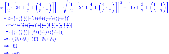 \scriptstyle{\color{blue}{\begin{align}\scriptstyle x_2&\left[\frac{1}{2}\sdot\left[24+\frac{4}{7}+\left(\frac{4}{5}\sdot\frac{1}{7}\right)\right]\right]+\sqrt{\left[\frac{1}{2}\sdot\left[24+\frac{4}{7}+\left(\frac{4}{5}\sdot\frac{1}{7}\right)\right]\right]^2-\left[16+\frac{3}{7}+\left(\frac{1}{5}\sdot\frac{1}{7}\right)\right]}\\&\scriptstyle=\left[12+\frac{2}{7}+\left(\frac{2}{5}\sdot\frac{1}{7}\right)\right]+\left[11+\frac{4}{7}+\left(\frac{4}{7}\sdot\frac{1}{7}\right)+\left(\frac{1}{5}\sdot\frac{1}{7}\sdot\frac{1}{7}\right)\right]\\&\scriptstyle=\left(12+11\right)+\left[\frac{2}{7}+\left(\frac{2}{5}\sdot\frac{1}{7}\right)\right]+\left[\frac{4}{7}+\left(\frac{4}{7}\sdot\frac{1}{7}\right)+\left(\frac{1}{5}\sdot\frac{1}{7}\sdot\frac{1}{7}\right)\right]\\&\scriptstyle=23+\left[\frac{2}{7}+\left(\frac{2}{5}\sdot\frac{1}{7}\right)\right]+\left[\frac{4}{7}+\left(\frac{4}{7}\sdot\frac{1}{7}\right)+\left(\frac{1}{5}\sdot\frac{1}{7}\sdot\frac{1}{7}\right)\right]\\&\scriptstyle=23+\left(\frac{70}{245}+\frac{14}{245}\right)+\left(\frac{140}{245}+\frac{20}{245}+\frac{1}{245}\right)\\&\scriptstyle=23+\frac{245}{245}\\&\scriptstyle=23+1=24\\\end{align}}}