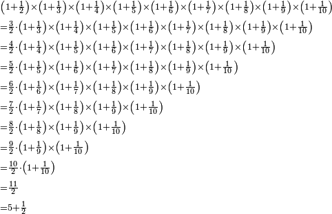 \begin{align}&\scriptstyle\left(1+\frac{1}{2}\right)\times\left(1+\frac{1}{3}\right)\times\left(1+\frac{1}{4}\right)\times\left(1+\frac{1}{5}\right)\times\left(1+\frac{1}{6}\right)\times\left(1+\frac{1}{7}\right)\times\left(1+\frac{1}{8}\right)\times\left(1+\frac{1}{9}\right)\times\left(1+\frac{1}{10}\right)\\&\scriptstyle=\frac{3}{2}\sdot\left(1+\frac{1}{3}\right)\times\left(1+\frac{1}{4}\right)\times\left(1+\frac{1}{5}\right)\times\left(1+\frac{1}{6}\right)\times\left(1+\frac{1}{7}\right)\times\left(1+\frac{1}{8}\right)\times\left(1+\frac{1}{9}\right)\times\left(1+\frac{1}{10}\right)\\&\scriptstyle=\frac{4}{2}\sdot\left(1+\frac{1}{4}\right)\times\left(1+\frac{1}{5}\right)\times\left(1+\frac{1}{6}\right)\times\left(1+\frac{1}{7}\right)\times\left(1+\frac{1}{8}\right)\times\left(1+\frac{1}{9}\right)\times\left(1+\frac{1}{10}\right)\\&\scriptstyle=\frac{5}{2}\sdot\left(1+\frac{1}{5}\right)\times\left(1+\frac{1}{6}\right)\times\left(1+\frac{1}{7}\right)\times\left(1+\frac{1}{8}\right)\times\left(1+\frac{1}{9}\right)\times\left(1+\frac{1}{10}\right)\\&\scriptstyle=\frac{6}{2}\sdot\left(1+\frac{1}{6}\right)\times\left(1+\frac{1}{7}\right)\times\left(1+\frac{1}{8}\right)\times\left(1+\frac{1}{9}\right)\times\left(1+\frac{1}{10}\right)\\&\scriptstyle=\frac{7}{2}\sdot\left(1+\frac{1}{7}\right)\times\left(1+\frac{1}{8}\right)\times\left(1+\frac{1}{9}\right)\times\left(1+\frac{1}{10}\right)\\&\scriptstyle=\frac{8}{2}\sdot\left(1+\frac{1}{8}\right)\times\left(1+\frac{1}{9}\right)\times\left(1+\frac{1}{10}\right)\\&\scriptstyle=\frac{9}{2}\sdot\left(1+\frac{1}{9}\right)\times\left(1+\frac{1}{10}\right)\\&\scriptstyle=\frac{10}{2}\sdot\left(1+\frac{1}{10}\right)\\&\scriptstyle=\frac{11}{2}\\&\scriptstyle=5+\frac{1}{2}\\\end{align}