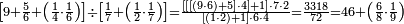 \scriptstyle\left[9+\frac{5}{6}+\left(\frac{1}{4}\sdot\frac{1}{6}\right)\right]\div\left[\frac{1}{7}+\left(\frac{1}{2}\sdot\frac{1}{7}\right)\right]=\frac{\left[\left[\left[\left(9\sdot6\right)+5\right]\sdot4\right]+1\right]\sdot7\sdot2}{\left[\left(1\sdot2\right)+1\right]\sdot6\sdot4}=\frac{3318}{72}=46+\left(\frac{6}{8}\sdot\frac{1}{9}\right)