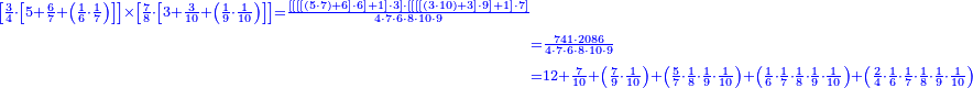 \scriptstyle{\color{blue}{\begin{align}\scriptstyle\left[\frac{3}{4}\sdot\left[5+\frac{6}{7}+\left(\frac{1}{6}\sdot\frac{1}{7}\right)\right]\right]\times\left[\frac{7}{8}\sdot\left[3+\frac{3}{10}+\left(\frac{1}{9}\sdot\frac{1}{10}\right)\right]\right]=\frac{\left[\left[\left[\left[\left(5\sdot7\right)+6\right]\sdot6\right]+1\right]\sdot3\right]\sdot\left[\left[\left[\left[\left(3\sdot10\right)+3\right]\sdot9\right]+1\right]\sdot7\right]}{4\sdot7\sdot6\sdot8\sdot10\sdot9}\\&\scriptstyle=\frac{741\sdot2086}{4\sdot7\sdot6\sdot8\sdot10\sdot9}\\&\scriptstyle=12+\frac{7}{10}+\left(\frac{7}{9}\sdot\frac{1}{10}\right)+\left(\frac{5}{7}\sdot\frac{1}{8}\sdot\frac{1}{9}\sdot\frac{1}{10}\right)+\left(\frac{1}{6}\sdot\frac{1}{7}\sdot\frac{1}{8}\sdot\frac{1}{9}\sdot\frac{1}{10}\right)+\left(\frac{2}{4}\sdot\frac{1}{6}\sdot\frac{1}{7}\sdot\frac{1}{8}\sdot\frac{1}{9}\sdot\frac{1}{10}\right)\\\end{align}}}