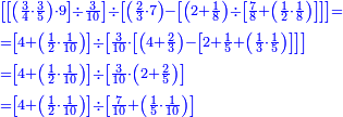 {\color{blue}{\begin{align}&\scriptstyle\left[\left[\left(\frac{3}{4}\sdot\frac{3}{5}\right)\sdot9\right]\div\frac{3}{10}\right]\div\left[\left(\frac{2}{3}\sdot7\right)-\left[\left(2+\frac{1}{8}\right)\div\left[\frac{7}{8}+\left(\frac{1}{2}\sdot\frac{1}{8}\right)\right]\right]\right]=\\&\scriptstyle=\left[4+\left(\frac{1}{2}\sdot\frac{1}{10}\right)\right]\div\left[\frac{3}{10}\sdot\left[\left(4+\frac{2}{3}\right)-\left[2+\frac{1}{5}+\left(\frac{1}{3}\sdot\frac{1}{5}\right)\right]\right]\right]\\&\scriptstyle=\left[4+\left(\frac{1}{2}\sdot\frac{1}{10}\right)\right]\div\left[\frac{3}{10}\sdot\left(2+\frac{2}{5}\right)\right]\\&\scriptstyle=\left[4+\left(\frac{1}{2}\sdot\frac{1}{10}\right)\right]\div\left[\frac{7}{10}+\left(\frac{1}{5}\sdot\frac{1}{10}\right)\right]\\\end{align}}}
