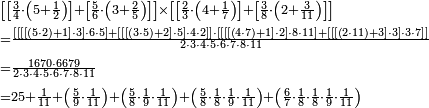 \begin{align}&\scriptstyle\left[\left[\frac{3}{4}\sdot\left(5+\frac{1}{2}\right)\right]+\left[\frac{5}{6}\sdot\left(3+\frac{2}{5}\right)\right]\right]\times\left[\left[\frac{2}{3}\sdot\left(4+\frac{1}{7}\right)\right]+\left[\frac{3}{8}\sdot\left(2+\frac{3}{11}\right)\right]\right]\\&\scriptstyle=\frac{\left[\left[\left[\left[\left(5\sdot2\right)+1\right]\sdot3\right]\sdot6\sdot5\right]+\left[\left[\left[\left(3\sdot5\right)+2\right]\sdot5\right]\sdot4\sdot2\right]\right]\sdot\left[\left[\left[\left[\left(4\sdot7\right)+1\right]\sdot2\right]\sdot8\sdot11\right]+\left[\left[\left[\left(2\sdot11\right)+3\right]\sdot3\right]\sdot3\sdot7\right]\right]}{2\sdot3\sdot4\sdot5\sdot6\sdot7\sdot8\sdot11}\\&\scriptstyle=\frac{1670\sdot6679}{2\sdot3\sdot4\sdot5\sdot6\sdot7\sdot8\sdot11}\\&\scriptstyle=25+\frac{1}{11}+\left(\frac{5}{9}\sdot\frac{1}{11}\right)+\left(\frac{5}{8}\sdot\frac{1}{9}\sdot\frac{1}{11}\right)+\left(\frac{5}{8}\sdot\frac{1}{8}\sdot\frac{1}{9}\sdot\frac{1}{11}\right)+\left(\frac{6}{7}\sdot\frac{1}{8}\sdot\frac{1}{8}\sdot\frac{1}{9}\sdot\frac{1}{11}\right)\\\end{align}