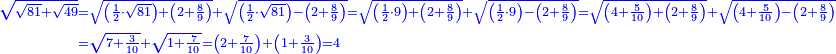 \scriptstyle{\color{blue}{\begin{align}\scriptstyle\sqrt{\sqrt{81}+\sqrt{49}}&\scriptstyle=\sqrt{\left(\frac{1}{2}\sdot\sqrt{81}\right)+\left(2+\frac{8}{9}\right)}+\sqrt{\left(\frac{1}{2}\sdot\sqrt{81}\right)-\left(2+\frac{8}{9}\right)}=\sqrt{\left(\frac{1}{2}\sdot9\right)+\left(2+\frac{8}{9}\right)}+\sqrt{\left(\frac{1}{2}\sdot9\right)-\left(2+\frac{8}{9}\right)}=\sqrt{\left(4+\frac{5}{10}\right)+\left(2+\frac{8}{9}\right)}+\sqrt{\left(4+\frac{5}{10}\right)-\left(2+\frac{8}{9}\right)}\\&\scriptstyle=\sqrt{7+\frac{3}{10}}+\sqrt{1+\frac{7}{10}}=\left(2+\frac{7}{10}\right)+\left(1+\frac{3}{10}\right)=4\\\end{align}}}
