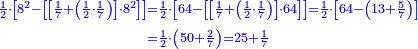 \scriptstyle{\color{blue}{\begin{align}\scriptstyle\frac{1}{2}\sdot\left[8^2-\left[\left[\frac{1}{7}+\left(\frac{1}{2}\sdot\frac{1}{7}\right)\right]\sdot8^2\right]\right]&\scriptstyle=\frac{1}{2}\sdot\left[64-\left[\left[\frac{1}{7}+\left(\frac{1}{2}\sdot\frac{1}{7}\right)\right]\sdot64\right]\right]=\frac{1}{2}\sdot\left[64-\left(13+\frac{5}{7}\right)\right]\\&\scriptstyle=\frac{1}{2}\sdot\left(50+\frac{2}{7}\right)=25+\frac{1}{7}\\\end{align}}}