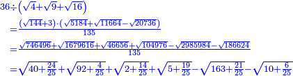 \scriptstyle{\color{blue}{\begin{align}\scriptstyle36&\scriptstyle\div\left(\sqrt{4}+\sqrt{9}+\sqrt{16}\right)\\&\scriptstyle=\frac{\left(\sqrt{144}+3\right)\sdot\left(\sqrt{5184}+\sqrt{11664}-\sqrt{20736}\right)}{135}\\&\scriptstyle=\frac{\sqrt{746496}+\sqrt{1679616}+\sqrt{46656}+\sqrt{104976}-\sqrt{2985984}-\sqrt{186624}}{135}\\&\scriptstyle=\sqrt{40+\frac{24}{25}}+\sqrt{92+\frac{4}{25}}+\sqrt{2+\frac{14}{25}}+\sqrt{5+\frac{19}{25}}-\sqrt{163+\frac{21}{25}}-\sqrt{10+\frac{6}{25}}\\\end{align}}}