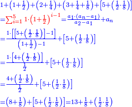 \scriptstyle{\color{blue}{\begin{align}&\scriptstyle1+\left(1+\frac{1}{2}\right)+\left(2+\frac{1}{4}\right)+\left(3+\frac{1}{4}+\frac{1}{8}\right)+\left[5+\left(\frac{1}{2}\sdot\frac{1}{8}\right)\right]\\&\scriptstyle={\color{red}{\sum_{i=1}^5 1\sdot\left(1+\frac{1}{2}\right)^{i-1}}}=\frac{a_1\sdot\left(a_n-a_1\right)}{a_2-a_1}+a_n\\&\scriptstyle=\frac{1\sdot\left[\left[5+\left(\frac{1}{2}\sdot\frac{1}{8}\right)\right]-1\right]}{\left(1+\frac{1}{2}\right)-1}+\left[5+\left(\frac{1}{2}\sdot\frac{1}{8}\right)\right]\\&\scriptstyle=\frac{1\sdot\left[4+\left(\frac{1}{2}\sdot\frac{1}{8}\right)\right]}{\frac{1}{2}}+\left[5+\left(\frac{1}{2}\sdot\frac{1}{8}\right)\right]\\&\scriptstyle=\frac{4+\left(\frac{1}{2}\sdot\frac{1}{8}\right)}{\frac{1}{2}}+\left[5+\left(\frac{1}{2}\sdot\frac{1}{8}\right)\right]\\&\scriptstyle=\left(8+\frac{1}{8}\right)+\left[5+\left(\frac{1}{2}\sdot\frac{1}{8}\right)\right]=13+\frac{1}{8}+\left(\frac{1}{2}\sdot\frac{1}{8}\right)\\\end{align}}}