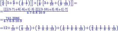 {\color{blue}{\begin{align}&\scriptstyle\left[\frac{3}{4}\sdot\left[5+\frac{6}{7}+\left(\frac{1}{6}\sdot\frac{1}{7}\right)\right]\right]\times\left[\frac{7}{8}\sdot\left[3+\frac{3}{10}+\left(\frac{1}{9}\sdot\frac{1}{10}\right)\right]\right]=\\&\scriptstyle=\frac{\left[\left[\left[\left[\left(5\sdot7\right)+6\right]\sdot6\right]+1\right]\sdot3\right]\sdot\left[\left[\left[\left[\left(3\sdot10\right)+3\right]\sdot9\right]+1\right]\sdot7\right]}{4\sdot7\sdot6\sdot8\sdot10\sdot9}\\&\scriptstyle=\frac{741\sdot2086}{4\sdot7\sdot6\sdot8\sdot10\sdot9}\\&\scriptstyle=12+\frac{7}{10}+\left(\frac{7}{9}\sdot\frac{1}{10}\right)+\left(\frac{5}{7}\sdot\frac{1}{8}\sdot\frac{1}{9}\sdot\frac{1}{10}\right)+\left(\frac{1}{6}\sdot\frac{1}{7}\sdot\frac{1}{8}\sdot\frac{1}{9}\sdot\frac{1}{10}\right)+\left(\frac{2}{4}\sdot\frac{1}{6}\sdot\frac{1}{7}\sdot\frac{1}{8}\sdot\frac{1}{9}\sdot\frac{1}{10}\right)\\\end{align}}}