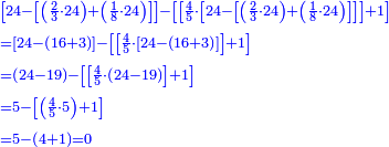 \scriptstyle{\color{blue}{\begin{align}&\scriptstyle\left[24-\left[\left(\frac{2}{3}\sdot24\right)+\left(\frac{1}{8}\sdot24\right)\right]\right]-\left[\left[\frac{4}{5}\sdot\left[24-\left[\left(\frac{2}{3}\sdot24\right)+\left(\frac{1}{8}\sdot24\right)\right]\right]\right]+1\right]\\&\scriptstyle=\left[24-\left(16+3\right)\right]-\left[\left[\frac{4}{5}\sdot\left[24-\left(16+3\right)\right]\right]+1\right]\\&\scriptstyle=\left(24-19\right)-\left[\left[\frac{4}{5}\sdot\left(24-19\right)\right]+1\right]\\&\scriptstyle=5-\left[\left(\frac{4}{5}\sdot5\right)+1\right]\\&\scriptstyle=5-\left(4+1\right)=0\\\end{align}}}
