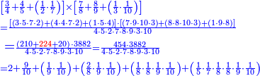 {\color{blue}{\begin{align}&\scriptstyle\left[\frac{3}{4}+\frac{4}{5}+\left(\frac{1}{2}\sdot\frac{1}{7}\right)\right]\times\left[\frac{7}{8}+\frac{8}{9}+\left(\frac{1}{3}\sdot\frac{1}{10}\right)\right]\\&\scriptstyle=\frac{\left[\left(3\sdot5\sdot7\sdot2\right)+\left(4\sdot4\sdot7\sdot2\right)+\left(1\sdot5\sdot4\right)\right]\sdot\left[\left(7\sdot9\sdot10\sdot3\right)+\left(8\sdot8\sdot10\sdot3\right)+\left(1\sdot9\sdot8\right)\right]}{4\sdot5\sdot2\sdot7\sdot8\sdot9\sdot3\sdot10}\\&=\scriptstyle\frac{\left(210+{\color{red}{224}}+20\right)\sdot3882}{4\sdot5\sdot2\sdot7\sdot8\sdot9\sdot3\sdot10}=\frac{454\sdot3882}{4\sdot5\sdot2\sdot7\sdot8\sdot9\sdot3\sdot10}\\&\scriptstyle=2+\frac{9}{10}+\left(\frac{1}{9}\sdot\frac{1}{10}\right)+\left(\frac{2}{8}\sdot\frac{1}{9}\sdot\frac{1}{10}\right)+\left(\frac{1}{8}\sdot\frac{1}{8}\sdot\frac{1}{9}\sdot\frac{1}{10}\right)+\left(\frac{1}{5}\sdot\frac{1}{7}\sdot\frac{1}{8}\sdot\frac{1}{8}\sdot\frac{1}{9}\sdot\frac{1}{10}\right)\end{align}}}