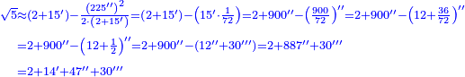 \scriptstyle{\color{blue}{\begin{align}\scriptstyle\sqrt{5}&\scriptstyle\approx\left(2+15^\prime\right)-\frac{\left(225^{\prime\prime}\right)^2}{2\sdot\left(2+15^\prime\right)}=\left(2+15^\prime\right)-\left(15^\prime\sdot\frac{1}{72}\right)=2+900^{\prime\prime}-\left(\frac{900}{72}\right)^{\prime\prime}=2+900^{\prime\prime}-\left(12+\frac{36}{72}\right)^{\prime\prime}\\&\scriptstyle=2+900^{\prime\prime}-\left(12+\frac{1}{2}\right)^{\prime\prime}=2+900^{\prime\prime}-\left(12^{\prime\prime}+30^{\prime\prime\prime}\right)=2+887^{\prime\prime}+30^{\prime\prime\prime}\\&\scriptstyle=2+14^\prime+47^{\prime\prime}+30^{\prime\prime\prime}\\\end{align}}}