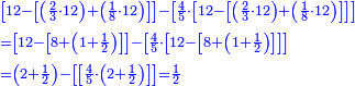 \scriptstyle{\color{blue}{\begin{align}&\scriptstyle\left[12-\left[\left(\frac{2}{3}\sdot12\right)+\left(\frac{1}{8}\sdot12\right)\right]\right]-\left[\frac{4}{5}\sdot\left[12-\left[\left(\frac{2}{3}\sdot12\right)+\left(\frac{1}{8}\sdot12\right)\right]\right]\right]\\&\scriptstyle=\left[12-\left[8+\left(1+\frac{1}{2}\right)\right]\right]-\left[\frac{4}{5}\sdot\left[12-\left[8+\left(1+\frac{1}{2}\right)\right]\right]\right]\\&\scriptstyle=\left(2+\frac{1}{2}\right)-\left[\left[\frac{4}{5}\sdot\left(2+\frac{1}{2}\right)\right]\right]=\frac{1}{2}\\\end{align}}}