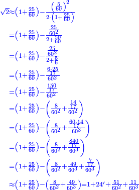 \scriptstyle{\color{blue}{\begin{align}\scriptstyle\sqrt{2}&\scriptstyle\approx\left(1+\frac{25}{60}\right)-\frac{\left(\frac{5}{60}\right)^2}{2\sdot\left(1+\frac{25}{60}\right)}\\&\scriptstyle=\left(1+\frac{25}{60}\right)-\frac{\frac{25}{60^2}}{2+\frac{50}{60}}\\&\scriptstyle=\left(1+\frac{25}{60}\right)-\frac{\frac{25}{60^2}}{2+\frac{5}{6}}\\&\scriptstyle=\left(1+\frac{25}{60}\right)-\frac{\frac{6\sdot25}{17}}{60^2}\\&\scriptstyle=\left(1+\frac{25}{60}\right)-\frac{\frac{150}{17}}{60^2}\\&\scriptstyle=\left(1+\frac{25}{60}\right)-\left(\frac{8}{60^2}+\frac{\frac{14}{17}}{60^2}\right)\\&\scriptstyle=\left(1+\frac{25}{60}\right)-\left(\frac{8}{60^2}+\frac{\frac{60\sdot14}{17}}{60^3}\right)\\&\scriptstyle=\left(1+\frac{25}{60}\right)-\left(\frac{8}{60^2}+\frac{\frac{840}{17}}{60^3}\right)\\&\scriptstyle=\left(1+\frac{25}{60}\right)-\left(\frac{8}{60^2}+\frac{49}{60^3}+\frac{\frac{7}{17}}{60^3}\right)\\&\scriptstyle\approx\left(1+\frac{25}{60}\right)-\left(\frac{8}{60^2}+\frac{49}{60^3}\right)=1+24^\prime+\frac{51}{60^2}+\frac{11}{60^3}\\\end{align}}}