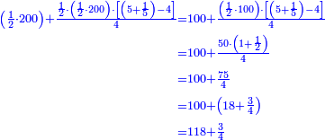 \scriptstyle{\color{blue}{\begin{align}\scriptstyle\left(\frac{1}{2}\sdot200\right)+\frac{\frac{1}{2}\sdot\left(\frac{1}{2}\sdot200\right)\sdot\left[\left(5+\frac{1}{5}\right)-4\right]}{4}&\scriptstyle=100+\frac{\left(\frac{1}{2}\sdot100\right)\sdot\left[\left(5+\frac{1}{5}\right)-4\right]}{4}\\&\scriptstyle=100+\frac{50\sdot\left(1+\frac{1}{2}\right)}{4}\\&\scriptstyle=100+\frac{75}{4}\\&\scriptstyle=100+\left(18+\frac{3}{4}\right)\\&\scriptstyle=118+\frac{3}{4}\\\end{align}}}