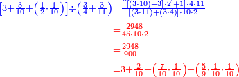 {\color{blue}{\begin{align}\scriptstyle\left[3+\frac{3}{10}+\left(\frac{1}{2}\sdot\frac{1}{10}\right)\right]\div\left(\frac{3}{4}+\frac{3}{11}\right)&\scriptstyle=\frac{\left[\left[\left[\left(3\sdot10\right)+3\right]\sdot2\right]+1\right]\sdot4\sdot11}{\left[\left(3\sdot11\right)+\left(3\sdot4\right)\right]\sdot10\sdot2}\\&\scriptstyle{\color{red}{=\frac{2948}{45\sdot10\sdot2}}}\\&\scriptstyle{\color{red}{=\frac{2948}{900}}}\\&\scriptstyle{\color{red}{=3+\frac{2}{10}+\left(\frac{7}{10}\sdot\frac{1}{10}\right)+\left(\frac{5}{9}\sdot\frac{1}{10}\sdot\frac{1}{10}\right)}}\\\end{align}}}