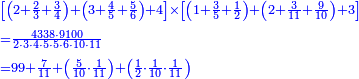 {\color{blue}{\begin{align}&\scriptstyle\left[\left(2+\frac{2}{3}+\frac{3}{4}\right)+\left(3+\frac{4}{5}+\frac{5}{6}\right)+4\right]\times\left[\left(1+\frac{3}{5}+\frac{1}{2}\right)+\left(2+\frac{3}{11}+\frac{9}{10}\right)+3\right]\\&\scriptstyle=\frac{4338\sdot9100}{2\sdot3\sdot4\sdot5\sdot5\sdot6\sdot10\sdot11}\\&\scriptstyle=99+\frac{7}{11}+\left(\frac{5}{10}\sdot\frac{1}{11}\right)+\left(\frac{1}{2}\sdot\frac{1}{10}\sdot\frac{1}{11}\right)\\\end{align}}}