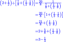 {\color{blue}{\begin{align}\scriptstyle\left(2+\frac{1}{2}\right)\div\left[\frac{7}{8}+\left(\frac{1}{2}\sdot\frac{1}{8}\right)\right]&\scriptstyle=\frac{20}{8}\sdot\frac{1}{\frac{7}{8}+\left(\frac{1}{2}\sdot\frac{1}{8}\right)}\\&\scriptstyle=\frac{20}{8}\sdot\left[1+\left(\frac{1}{3}\sdot\frac{1}{5}\right)\right]\\&\scriptstyle=\frac{21}{8}+\left(\frac{1}{3}\sdot\frac{1}{8}\right)\\&\scriptstyle=2+\frac{5}{8}+\left(\frac{1}{3}\sdot\frac{1}{8}\right)\\&\scriptstyle=3-\frac{1}{3}\\\end{align}}}