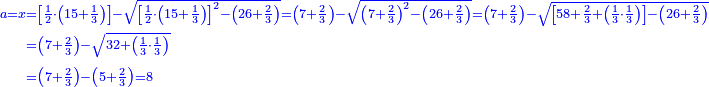 \scriptstyle{\color{blue}{\begin{align}\scriptstyle a=x&\scriptstyle=\left[\frac{1}{2}\sdot\left(15+\frac{1}{3}\right)\right]-\sqrt{\left[\frac{1}{2}\sdot\left(15+\frac{1}{3}\right)\right]^2-\left(26+\frac{2}{3}\right)}=\left(7+\frac{2}{3}\right)-\sqrt{\left(7+\frac{2}{3}\right)^2-\left(26+\frac{2}{3}\right)}=\left(7+\frac{2}{3}\right)-\sqrt{\left[58+\frac{2}{3}+\left(\frac{1}{3}\sdot\frac{1}{3}\right)\right]-\left(26+\frac{2}{3}\right)}\\&\scriptstyle=\left(7+\frac{2}{3}\right)-\sqrt{32+\left(\frac{1}{3}\sdot\frac{1}{3}\right)}\\&\scriptstyle=\left(7+\frac{2}{3}\right)-\left(5+\frac{2}{3}\right)=8\\\end{align}}}