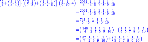 \scriptstyle{\color{blue}{\begin{align}\scriptstyle\left[\frac{2}{4}+\left(\frac{3}{5}\sdot\frac{1}{4}\right)\right]\sdot\left[\left(\frac{3}{7}\sdot\frac{1}{8}\right)+\left(\frac{4}{5}\sdot\frac{1}{7}\sdot\frac{1}{8}\right)\right]\sdot\left(\frac{3}{9}\sdot\frac{1}{10}\sdot4\right)&\scriptstyle=\frac{2964}{5}\sdot\frac{1}{4}\sdot\frac{1}{5}\sdot\frac{1}{7}\sdot\frac{1}{8}\sdot\frac{1}{9}\sdot\frac{1}{10}\\&\scriptstyle=\frac{2964}{4}\sdot\frac{1}{5}\sdot\frac{1}{5}\sdot\frac{1}{7}\sdot\frac{1}{8}\sdot\frac{1}{9}\sdot\frac{1}{10}\\&\scriptstyle=\frac{741}{5}\sdot\frac{1}{5}\sdot\frac{1}{7}\sdot\frac{1}{8}\sdot\frac{1}{9}\sdot\frac{1}{10}\\&\scriptstyle=\left(\frac{148}{4}\sdot\frac{1}{2}\sdot\frac{1}{7}\sdot\frac{1}{5}\sdot\frac{1}{9}\sdot\frac{1}{10}\right)+\left(\frac{1}{5}\sdot\frac{1}{5}\sdot\frac{1}{7}\sdot\frac{1}{8}\sdot\frac{1}{9}\sdot\frac{1}{10}\right)\\&\scriptstyle=\left(\frac{37}{7}\sdot\frac{1}{2}\sdot\frac{1}{5}\sdot\frac{1}{9}\sdot\frac{1}{10}\right)+\left(\frac{1}{5}\sdot\frac{1}{5}\sdot\frac{1}{7}\sdot\frac{1}{8}\sdot\frac{1}{9}\sdot\frac{1}{10}\right)\\\end{align}}}