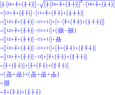 \scriptstyle{\color{blue}{\begin{align}&\scriptstyle\left[\frac{1}{2}\sdot\left[24+\frac{4}{7}+\left(\frac{4}{5}\sdot\frac{1}{7}\right)\right]\right]-\sqrt{\left[\frac{1}{2}\sdot\left[24+\frac{4}{7}+\left(\frac{4}{5}\sdot\frac{1}{7}\right)\right]\right]^2-\left[16+\frac{3}{7}+\left(\frac{1}{5}\sdot\frac{1}{7}\right)\right]}\\&\scriptstyle=\left[12+\frac{2}{7}+\left(\frac{2}{5}\sdot\frac{1}{7}\right)\right]-\left[11+\frac{4}{7}+\left(\frac{4}{7}\sdot\frac{1}{7}\right)+\left(\frac{1}{5}\sdot\frac{1}{7}\sdot\frac{1}{7}\right)\right]\\&\scriptstyle=\left[\left[12+\frac{2}{7}+\left(\frac{2}{5}\sdot\frac{1}{7}\right)\right]-\left(11+1\right)\right]+\left[1-\left[\frac{4}{7}+\left(\frac{4}{7}\sdot\frac{1}{7}\right)+\left(\frac{1}{5}\sdot\frac{1}{7}\sdot\frac{1}{7}\right)\right]\right]\\&\scriptstyle=\left[\left[12+\frac{2}{7}+\left(\frac{2}{5}\sdot\frac{1}{7}\right)\right]-\left(11+1\right)\right]+\left(\frac{245}{245}-\frac{161}{245}\right)\\&\scriptstyle=\left[\left[12+\frac{2}{7}+\left(\frac{2}{5}\sdot\frac{1}{7}\right)\right]-\left(11+1\right)\right]+\frac{84}{245}\\&\scriptstyle=\left[\left[12+\frac{2}{7}+\left(\frac{2}{5}\sdot\frac{1}{7}\right)\right]-\left(11+1\right)\right]+\left[\frac{2}{7}+\left(\frac{2}{7}\sdot\frac{1}{7}\right)+\left(\frac{4}{5}\sdot\frac{2}{7}\sdot\frac{1}{7}\right)\right]\\&\scriptstyle=\left[\left[12+\frac{2}{7}+\left(\frac{2}{5}\sdot\frac{1}{7}\right)\right]-12\right]+\left[\frac{2}{7}+\left(\frac{2}{7}\sdot\frac{1}{7}\right)+\left(\frac{4}{5}\sdot\frac{2}{7}\sdot\frac{1}{7}\right)\right]\\&\scriptstyle=\left[\frac{2}{7}+\left(\frac{2}{5}\sdot\frac{1}{7}\right)\right]+\left[\frac{2}{7}+\left(\frac{2}{7}\sdot\frac{1}{7}\right)+\left(\frac{4}{5}\sdot\frac{2}{7}\sdot\frac{1}{7}\right)\right]\\&\scriptstyle=\left(\frac{70}{245}+\frac{14}{245}\right)+\left(\frac{70}{245}+\frac{10}{245}+\frac{4}{245}\right)\\&\scriptstyle=\frac{168}{245}\\&\scriptstyle=\frac{4}{7}+\left(\frac{5}{7}\sdot\frac{1}{7}\right)+\left(\frac{3}{5}\sdot\frac{1}{7}\sdot\frac{1}{7}\right)\\\end{align}}}