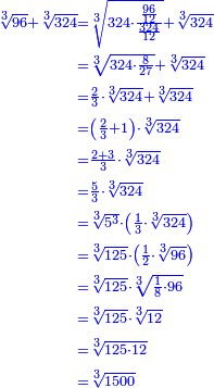 \scriptstyle{\color{blue}{\begin{align}\scriptstyle\sqrt[3]{96}+\sqrt[3]{324}&\scriptstyle=\sqrt[3]{324\sdot\frac{\frac{96}{12}}{\frac{324}{12}}}+\sqrt[3]{324}\\&\scriptstyle=\sqrt[3]{324\sdot\frac{8}{27}}+\sqrt[3]{324}\\&\scriptstyle=\frac{2}{3}\sdot\sqrt[3]{324}+\sqrt[3]{324}\\&\scriptstyle=\left(\frac{2}{3}+1\right)\sdot\sqrt[3]{324}\\&\scriptstyle=\frac{2+3}{3}\sdot\sqrt[3]{324}\\&\scriptstyle=\frac{5}{3}\sdot\sqrt[3]{324}\\&\scriptstyle=\sqrt[3]{5^3}\sdot\left(\frac{1}{3}\sdot\sqrt[3]{324}\right)\\&\scriptstyle=\sqrt[3]{125}\sdot\left(\frac{1}{2}\sdot\sqrt[3]{96}\right)\\&\scriptstyle=\sqrt[3]{125}\sdot\sqrt[3]{\frac{1}{8}\sdot96}\\&\scriptstyle=\sqrt[3]{125}\sdot\sqrt[3]{12}\\&\scriptstyle=\sqrt[3]{125\sdot12}\\&\scriptstyle=\sqrt[3]{1500}\\\end{align}}}