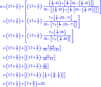 {\color{blue}{\begin{align}\scriptstyle a&\scriptstyle=\left(17+\frac{1}{7}\right)+\left[\left(17+\frac{1}{7}\right)\sdot\frac{\left(\frac{1}{5}\sdot35\right)+\left[\frac{1}{7}\sdot\left[35-\left(\frac{1}{5}\sdot35\right)\right]\right]}{35-\left[\left(\frac{1}{5}\sdot35\right)+\left[\frac{1}{7}\sdot\left[35-\left(\frac{1}{5}\sdot35\right)\right]\right]\right]}\right]\\&\scriptstyle=\left(17+\frac{1}{7}\right)+\left[\left(17+\frac{1}{7}\right)\sdot\frac{7+\left[\frac{1}{7}\sdot\left(35-7\right)\right]}{35-\left[7+\left[\frac{1}{7}\sdot\left(35-7\right)\right]\right]}\right]\\&\scriptstyle=\left(17+\frac{1}{7}\right)+\left[\left(17+\frac{1}{7}\right)\sdot\frac{7+\left(\frac{1}{7}\sdot28\right)}{35-\left[7+\left(\frac{1}{7}\sdot28\right)\right]}\right]\\&\scriptstyle=\left(17+\frac{1}{7}\right)+\left[\left(17+\frac{1}{7}\right)\sdot\frac{7+4}{35-\left(7+4\right)}\right]\\&\scriptstyle=\left(17+\frac{1}{7}\right)+\left[\left(17+\frac{1}{7}\right)\sdot\frac{11}{35-11}\right]\\&\scriptstyle=\left(17+\frac{1}{7}\right)+\left[\left(17+\frac{1}{7}\right)\sdot\frac{11}{24}\right]\\&\scriptstyle=\left(17+\frac{1}{7}\right)+\left[\left(17+\frac{1}{7}\right)\sdot\left[\frac{1}{4}+\left(\frac{5}{6}\sdot\frac{1}{4}\right)\right]\right]\\&\scriptstyle=\left(17+\frac{1}{7}\right)+\left(7+\frac{6}{7}\right)=25\\\end{align}}}
