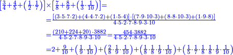 {\color{blue}{\begin{align}\scriptstyle\left[\frac{3}{4}+\frac{4}{5}+\left(\frac{1}{2}\sdot\frac{1}{7}\right)\right]&\scriptstyle\times\left[\frac{7}{8}+\frac{8}{9}+\left(\frac{1}{3}\sdot\frac{1}{10}\right)\right]=\\&\scriptstyle=\frac{\left[\left(3\sdot5\sdot7\sdot2\right)+\left(4\sdot4\sdot7\sdot2\right)+\left(1\sdot5\sdot4\right)\right]\sdot\left[\left(7\sdot9\sdot10\sdot3\right)+\left(8\sdot8\sdot10\sdot3\right)+\left(1\sdot9\sdot8\right)\right]}{4\sdot5\sdot2\sdot7\sdot8\sdot9\sdot3\sdot10}\\&\scriptstyle=\frac{\left(210+224+20\right)\sdot3882}{4\sdot5\sdot2\sdot7\sdot8\sdot9\sdot3\sdot10}=\frac{454\sdot3882}{4\sdot5\sdot2\sdot7\sdot8\sdot9\sdot3\sdot10}\\&\scriptstyle=2+\frac{9}{10}+\left(\frac{1}{9}\sdot\frac{1}{10}\right)+\left(\frac{2}{8}\sdot\frac{1}{9}\sdot\frac{1}{10}\right)+\left(\frac{1}{8}\sdot\frac{1}{8}\sdot\frac{1}{9}\sdot\frac{1}{10}\right)+\left(\frac{1}{5}\sdot\frac{1}{7}\sdot\frac{1}{8}\sdot\frac{1}{8}\sdot\frac{1}{9}\sdot\frac{1}{10}\right)\\\end{align}}}
