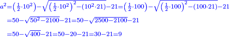 \scriptstyle{\color{blue}{\begin{align}\scriptstyle a^2&\scriptstyle=\left(\frac{1}{2}\sdot10^2\right)-\sqrt{\left(\frac{1}{2}\sdot10^2\right)^2-\left(10^2\sdot21\right)}-21=\left(\frac{1}{2}\sdot100\right)-\sqrt{\left(\frac{1}{2}\sdot100\right)^2-\left(100\sdot21\right)}-21\\&\scriptstyle=50-\sqrt{50^2-2100}-21=50-\sqrt{2500- 2100}-21\\&\scriptstyle=50-\sqrt{400}-21=50-20-21=30-21=9\\\end{align}}}