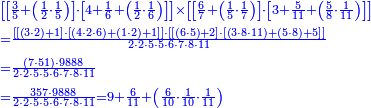 {\color{blue}{\begin{align}&\scriptstyle\left[\left[\frac{3}{5}+\left(\frac{1}{2}\sdot\frac{1}{5}\right)\right]\sdot\left[4+\frac{1}{6}+\left(\frac{1}{2}\sdot\frac{1}{6}\right)\right]\right]\times\left[\left[\frac{6}{7}+\left(\frac{1}{5}\sdot\frac{1}{7}\right)\right]\sdot\left[3+\frac{5}{11}+\left(\frac{5}{8}\sdot\frac{1}{11}\right)\right]\right]\\&\scriptstyle=\frac{\left[\left[\left(3\sdot2\right)+1\right]\sdot\left[\left(4\sdot2\sdot6\right)+\left(1\sdot2\right)+1\right]\right]\sdot\left[\left[\left(6\sdot5\right)+2\right]\sdot\left[\left(3\sdot8\sdot11\right)+\left(5\sdot8\right)+5\right]\right]}{2\sdot2\sdot5\sdot5\sdot6\sdot7\sdot8\sdot11}\\&\scriptstyle=\frac{\left(7\sdot51\right)\sdot9888}{2\sdot2\sdot5\sdot5\sdot6\sdot7\sdot8\sdot11}\\&\scriptstyle=\frac{357\sdot9888}{2\sdot2\sdot5\sdot5\sdot6\sdot7\sdot8\sdot11}=9+\frac{6}{11}+\left(\frac{6}{10}\sdot\frac{1}{10}\sdot\frac{1}{11}\right)\\\end{align}}}