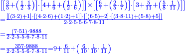 {\color{blue}{\begin{align}&\scriptstyle\left[\left[\frac{3}{5}+\left(\frac{1}{2}\sdot\frac{1}{5}\right)\right]\sdot\left[4+\frac{1}{6}+\left(\frac{1}{2}\sdot\frac{1}{6}\right)\right]\right]\times\left[\left[\frac{6}{7}+\left(\frac{2}{5}\sdot\frac{1}{7}\right)\right]\sdot\left[3+\frac{5}{11}+\left(\frac{5}{8}\sdot\frac{1}{11}\right)\right]\right]\\&\scriptstyle=\frac{\left[\left[\left(3\sdot2\right)+1\right]\sdot\left[\left(4\sdot2\sdot6\right)+\left(1\sdot2\right)+1\right]\right]\sdot\left[\left[\left(6\sdot5\right)+2\right]\sdot\left[\left(3\sdot8\sdot11\right)+\left(5\sdot8\right)+5\right]\right]}{2\sdot2\sdot5\sdot5\sdot6\sdot7\sdot8\sdot11}\\&\scriptstyle=\frac{\left(7\sdot51\right)\sdot9888}{2\sdot2\sdot5\sdot5\sdot6\sdot7\sdot8\sdot11}\\&\scriptstyle=\frac{357\sdot9888}{2\sdot2\sdot5\sdot5\sdot6\sdot7\sdot8\sdot11}=9+\frac{6}{11}+\left(\frac{6}{10}\sdot\frac{1}{10}\sdot\frac{1}{11}\right)\\\end{align}}}