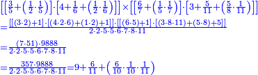 {\color{blue}{\begin{align}&\scriptstyle\left[\left[\frac{3}{5}+\left(\frac{1}{2}\sdot\frac{1}{5}\right)\right]\sdot\left[4+\frac{1}{6}+\left(\frac{1}{2}\sdot\frac{1}{6}\right)\right]\right]\times\left[\left[\frac{6}{7}+\left(\frac{1}{5}\sdot\frac{1}{7}\right)\right]\sdot\left[3+\frac{5}{11}+\left(\frac{5}{8}\sdot\frac{1}{11}\right)\right]\right]\\&\scriptstyle=\frac{\left[\left[\left(3\sdot2\right)+1\right]\sdot\left[\left(4\sdot2\sdot6\right)+\left(1\sdot2\right)+1\right]\right]\sdot\left[\left[\left(6\sdot5\right)+1\right]\sdot\left[\left(3\sdot8\sdot11\right)+\left(5\sdot8\right)+5\right]\right]}{2\sdot2\sdot5\sdot5\sdot6\sdot7\sdot8\sdot11}\\&\scriptstyle=\frac{\left(7\sdot51\right)\sdot9888}{2\sdot2\sdot5\sdot5\sdot6\sdot7\sdot8\sdot11}\\&\scriptstyle=\frac{357\sdot9888}{2\sdot2\sdot5\sdot5\sdot6\sdot7\sdot8\sdot11}=9+\frac{6}{11}+\left(\frac{6}{10}\sdot\frac{1}{10}\sdot\frac{1}{11}\right)\\\end{align}}}