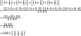 \begin{align}&\scriptstyle\left[\left(3+\frac{1}{2}\right)+\left(5+\frac{1}{3}\right)\right]\times\left[\left(4+\frac{3}{4}\right)+\left(6+\frac{4}{5}\right)\right]\\&\scriptstyle=\frac{\left[\left[\left[\left(3\sdot2\right)+1\right]\sdot3\right]+\left[\left[\left(5\sdot3\right)+1\right]\sdot2\right]\right]\sdot\left[\left[\left[\left(4\sdot4\right)+3\right]\sdot5\right]+\left[\left[\left(6\sdot5\right)+4\right]\sdot4\right]\right]}{2\sdot3\sdot4\sdot5}\\&\scriptstyle=\frac{\left(21+32\right)\sdot231}{2\sdot3\sdot4\sdot5}\\&\scriptstyle=\frac{53\sdot231}{2\sdot3\sdot4\sdot5}\\&\scriptstyle=102+\left(\frac{3}{4}\sdot\frac{1}{5}\sdot\frac{1}{6}\right)\\\end{align}