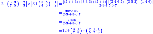 {\color{blue}{\begin{align}\scriptstyle\left[2+\left(\frac{3}{7}\sdot\frac{3}{5}\right)+\frac{2}{3}\right]\times\left[3+\left(\frac{3}{4}\sdot\frac{5}{6}\right)+\frac{1}{2}\right]&\scriptstyle=\frac{\left[\left(2\sdot7\sdot5\sdot3\right)+\left(3\sdot3\sdot3\right)+\left(2\sdot7\sdot5\right)\right]\sdot\left[\left(3\sdot4\sdot6\sdot2\right)+\left(3\sdot5\sdot2\right)+\left(1\sdot4\sdot6\right)\right]}{2\sdot3\sdot4\sdot5\sdot6\sdot7}\\&\scriptstyle=\frac{307\sdot198}{2\sdot3\sdot4\sdot5\sdot6\sdot7}\\&\scriptstyle=\frac{60786}{2\sdot3\sdot4\sdot5\sdot6\sdot7}\\&\scriptstyle=12+\left(\frac{3}{7}\sdot\frac{1}{8}\right)+\left(\frac{2}{5}\sdot\frac{1}{7}\sdot\frac{1}{8}\right)\\\end{align}}}