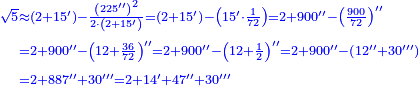 \scriptstyle{\color{blue}{\begin{align}\scriptstyle\sqrt{5}&\scriptstyle\approx\left(2+15^\prime\right)-\frac{\left(225^{\prime\prime}\right)^2}{2\sdot\left(2+15^\prime\right)}=\left(2+15^\prime\right)-\left(15^\prime\sdot\frac{1}{72}\right)=2+900^{\prime\prime}-\left(\frac{900}{72}\right)^{\prime\prime}\\&\scriptstyle=2+900^{\prime\prime}-\left(12+\frac{36}{72}\right)^{\prime\prime}=2+900^{\prime\prime}-\left(12+\frac{1}{2}\right)^{\prime\prime}=2+900^{\prime\prime}-\left(12^{\prime\prime}+30^{\prime\prime\prime}\right)\\&\scriptstyle=2+887^{\prime\prime}+30^{\prime\prime\prime}=2+14^\prime+47^{\prime\prime}+30^{\prime\prime\prime}\\\end{align}}}