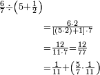 \begin{align}\scriptstyle\frac{6}{7}\div\left(5+\frac{1}{2}\right)&\\&\scriptstyle=\frac{6\sdot2}{\left[\left(5\sdot2\right)+1\right]\sdot7}\\&\scriptstyle=\frac{12}{11\sdot7}=\frac{12}{77}\\&\scriptstyle=\frac{1}{11}+\left(\frac{5}{7}\sdot\frac{1}{11}\right)\\\end{align}