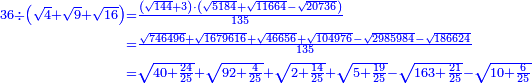 \scriptstyle{\color{blue}{\begin{align}\scriptstyle36\div\left(\sqrt{4}+\sqrt{9}+\sqrt{16}\right)&\scriptstyle=\frac{\left(\sqrt{144}+3\right)\sdot\left(\sqrt{5184}+\sqrt{11664}-\sqrt{20736}\right)}{135}\\&\scriptstyle=\frac{\sqrt{746496}+\sqrt{1679616}+\sqrt{46656}+\sqrt{104976}-\sqrt{2985984}-\sqrt{186624}}{135}\\&\scriptstyle=\sqrt{40+\frac{24}{25}}+\sqrt{92+\frac{4}{25}}+\sqrt{2+\frac{14}{25}}+\sqrt{5+\frac{19}{25}}-\sqrt{163+\frac{21}{25}}-\sqrt{10+\frac{6}{25}}\\\end{align}}}