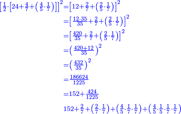 \scriptstyle{\color{blue}{\begin{align}\scriptstyle\left[\frac{1}{2}\sdot\left[24+\frac{4}{7}+\left(\frac{4}{5}\sdot\frac{1}{7}\right)\right]\right]^2&\scriptstyle=\left[12+\frac{2}{7}+\left(\frac{2}{5}\sdot\frac{1}{7}\right)\right]^2\\&\scriptstyle=\left[\frac{12\sdot35}{35}+\frac{2}{7}+\left(\frac{2}{5}\sdot\frac{1}{7}\right)\right]^2\\&\scriptstyle=\left[\frac{420}{35}+\frac{2}{7}+\left(\frac{2}{5}\sdot\frac{1}{7}\right)\right]^2\\&\scriptstyle=\left(\frac{420+12}{35}\right)^2\\&\scriptstyle=\left(\frac{432}{35}\right)^2\\&\scriptstyle=\frac{186624}{1225}\\&\scriptstyle=152+\frac{424}{1225}\\&\scriptstyle152+\frac{2}{7}+\left(\frac{2}{7}\sdot\frac{1}{7}\right)+\left(\frac{4}{5}\sdot\frac{1}{7}\sdot\frac{1}{7}\right)+\left(\frac{4}{5}\sdot\frac{1}{5}\sdot\frac{1}{7}\sdot\frac{1}{7}\right)\\\end{align}}}