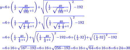 {\color{blue}{\begin{align}\scriptstyle y&\scriptstyle=6+\left(\frac{1}{2}\sdot\frac{40}{\sqrt{\frac{12}{192}}+1}\right)+\sqrt{\left(\frac{1}{2}\sdot\frac{40}{\sqrt{\frac{12}{192}}+1}\right)^2-192}\\&\scriptstyle=6+\left(\frac{1}{2}\sdot\frac{40}{\sqrt{\frac{1}{2}\sdot\frac{1}{8}}+1}\right)+\sqrt{\left(\frac{1}{2}\sdot\frac{40}{\sqrt{\frac{1}{2}\sdot\frac{1}{8}}+1}\right)^2-192}\\&\scriptstyle=6+\left(\frac{1}{2}\sdot\frac{40}{\frac{1}{4}+1}\right)+\sqrt{\left(\frac{1}{2}\sdot\frac{40}{\frac{1}{4}+1}\right)^2-192}=6+\left(\frac{1}{2}\sdot32\right)+\sqrt{\left(\frac{1}{2}\sdot32\right)^2-192}\\&\scriptstyle=6+16+\sqrt{16^2-192}=6+16+\sqrt{256-192}=6+16+\sqrt{64}=6+16+8=6+24=30\\\end{align}}}
