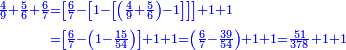 {\color{blue}{\begin{align}\scriptstyle\frac{4}{9}+\frac{5}{6}+\frac{6}{7}&\scriptstyle=\left[\frac{6}{7}-\left[1-\left[\left(\frac{4}{9}+\frac{5}{6}\right)-1\right]\right]\right]+1+1\\&\scriptstyle=\left[\frac{6}{7}-\left(1-\frac{15}{54}\right)\right]+1+1=\left(\frac{6}{7}-\frac{39}{54}\right)+1+1=\frac{51}{378}+1+1\\\end{align}}}
