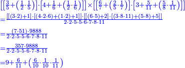 {\color{blue}{\begin{align}&\scriptstyle\left[\left[\frac{3}{5}+\left(\frac{1}{2}\sdot\frac{1}{5}\right)\right]\sdot\left[4+\frac{1}{6}+\left(\frac{1}{2}\sdot\frac{1}{6}\right)\right]\right]\times\left[\left[\frac{6}{7}+\left(\frac{2}{5}\sdot\frac{1}{7}\right)\right]\sdot\left[3+\frac{5}{11}+\left(\frac{5}{8}\sdot\frac{1}{11}\right)\right]\right]\\&\scriptstyle=\frac{\left[\left[\left(3\sdot2\right)+1\right]\sdot\left[\left(4\sdot2\sdot6\right)+\left(1\sdot2\right)+1\right]\right]\sdot\left[\left[\left(6\sdot5\right)+2\right]\sdot\left[\left(3\sdot8\sdot11\right)+\left(5\sdot8\right)+5\right]\right]}{2\sdot2\sdot5\sdot5\sdot6\sdot7\sdot8\sdot11}\\&\scriptstyle=\frac{\left(7\sdot51\right)\sdot9888}{2\sdot2\sdot5\sdot5\sdot6\sdot7\sdot8\sdot11}\\&\scriptstyle=\frac{357\sdot9888}{2\sdot2\sdot5\sdot5\sdot6\sdot7\sdot8\sdot11}\\&\scriptstyle=9+\frac{6}{11}+\left(\frac{6}{10}\sdot\frac{1}{10}\sdot\frac{1}{11}\right)\\\end{align}}}