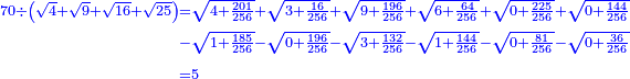 \scriptstyle{\color{blue}{\begin{align}\scriptstyle70\div\left(\sqrt{4}+\sqrt{9}+\sqrt{16}+\sqrt{25}\right)&\scriptstyle=\sqrt{4+\frac{201}{256}}+\sqrt{3+\frac{16}{256}}+\sqrt{9+\frac{196}{256}}+\sqrt{6+\frac{64}{256}}+\sqrt{0+\frac{225}{256}}+\sqrt{0+\frac{144}{256}}
\\&\scriptstyle-\sqrt{1+\frac{185}{256}}-\sqrt{0+\frac{196}{256}}-\sqrt{3+\frac{132}{256}}-\sqrt{1+\frac{144}{256}}-\sqrt{0+\frac{81}{256}}-\sqrt{0+\frac{36}{256}}\\&\scriptstyle=5\\\end{align}}}