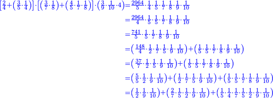 \scriptstyle{\color{blue}{\begin{align}\scriptstyle\left[\frac{2}{4}+\left(\frac{3}{5}\sdot\frac{1}{4}\right)\right]\sdot\left[\left(\frac{3}{7}\sdot\frac{1}{8}\right)+\left(\frac{4}{5}\sdot\frac{1}{7}\sdot\frac{1}{8}\right)\right]\sdot\left(\frac{3}{9}\sdot\frac{1}{10}\sdot4\right)&\scriptstyle=\frac{2964}{5}\sdot\frac{1}{4}\sdot\frac{1}{5}\sdot\frac{1}{7}\sdot\frac{1}{8}\sdot\frac{1}{9}\sdot\frac{1}{10}\\&\scriptstyle=\frac{2964}{4}\sdot\frac{1}{5}\sdot\frac{1}{5}\sdot\frac{1}{7}\sdot\frac{1}{8}\sdot\frac{1}{9}\sdot\frac{1}{10}\\&\scriptstyle=\frac{741}{5}\sdot\frac{1}{5}\sdot\frac{1}{7}\sdot\frac{1}{8}\sdot\frac{1}{9}\sdot\frac{1}{10}\\&\scriptstyle=\left(\frac{148}{4}\sdot\frac{1}{2}\sdot\frac{1}{7}\sdot\frac{1}{5}\sdot\frac{1}{9}\sdot\frac{1}{10}\right)+\left(\frac{1}{5}\sdot\frac{1}{5}\sdot\frac{1}{7}\sdot\frac{1}{8}\sdot\frac{1}{9}\sdot\frac{1}{10}\right)\\&\scriptstyle=\left(\frac{37}{7}\sdot\frac{1}{2}\sdot\frac{1}{5}\sdot\frac{1}{9}\sdot\frac{1}{10}\right)+\left(\frac{1}{5}\sdot\frac{1}{5}\sdot\frac{1}{7}\sdot\frac{1}{8}\sdot\frac{1}{9}\sdot\frac{1}{10}\right)\\&\scriptstyle=\left(\frac{5}{5}\sdot\frac{1}{2}\sdot\frac{1}{9}\sdot\frac{1}{10}\right)+\left(\frac{1}{2}\sdot\frac{1}{7}\sdot\frac{1}{5}\sdot\frac{1}{9}\sdot\frac{1}{10}\right)+\left(\frac{1}{5}\sdot\frac{1}{5}\sdot\frac{1}{7}\sdot\frac{1}{8}\sdot\frac{1}{9}\sdot\frac{1}{10}\right)\\&\scriptstyle=\left(\frac{1}{2}\sdot\frac{1}{9}\sdot\frac{1}{10}\right)+\left(\frac{2}{7}\sdot\frac{1}{5}\sdot\frac{1}{2}\sdot\frac{1}{9}\sdot\frac{1}{10}\right)+\left(\frac{1}{5}\sdot\frac{1}{4}\sdot\frac{1}{7}\sdot\frac{1}{5}\sdot\frac{1}{2}\sdot\frac{1}{9}\sdot\frac{1}{10}\right)\\\end{align}}}