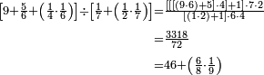 \begin{align}\scriptstyle\left[9+\frac{5}{6}+\left(\frac{1}{4}\sdot\frac{1}{6}\right)\right]\div\left[\frac{1}{7}+\left(\frac{1}{2}\sdot\frac{1}{7}\right)\right]&\scriptstyle=\frac{\left[\left[\left[\left(9\sdot6\right)+5\right]\sdot4\right]+1\right]\sdot7\sdot2}{\left[\left(1\sdot2\right)+1\right]\sdot6\sdot4}\\&\scriptstyle=\frac{3318}{72}\\&\scriptstyle=46+\left(\frac{6}{8}\sdot\frac{1}{9}\right)\\\end{align}