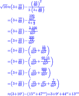 \scriptstyle{\color{blue}{\begin{align}\scriptstyle\sqrt{10}&\scriptstyle\approx\left(3+\frac{10}{60}\right)-\frac{\left(\frac{10}{60}\right)^2}{2\sdot\left(3+\frac{10}{60}\right)}\\&\scriptstyle=\left(3+\frac{10}{60}\right)-\frac{\frac{100}{60^2}}{6+\frac{1}{3}}\\&\scriptstyle=\left(3+\frac{10}{60}\right)-\frac{\frac{3\sdot100}{19}}{60^2}\\&\scriptstyle=\left(3+\frac{10}{60}\right)-\frac{\frac{300}{19}}{60^2}\\&\scriptstyle=\left(3+\frac{10}{60}\right)-\left(\frac{15}{60^2}+\frac{\frac{15}{19}}{60^2}\right)\\&\scriptstyle=\left(3+\frac{10}{60}\right)-\left(\frac{15}{60^2}+\frac{\frac{60\sdot15}{19}}{60^3}\right)\\&\scriptstyle=\left(3+\frac{10}{60}\right)-\left(\frac{15}{60^2}+\frac{\frac{900}{19}}{60^3}\right)\\&\scriptstyle=\left(3+\frac{10}{60}\right)-\left(\frac{15}{60^2}+\frac{47}{60^3}+\frac{\frac{7}{19}}{60^3}\right)\\&\scriptstyle\approx\left(3+10^\prime\right)-\left(15^{\prime\prime}+47^{\prime\prime\prime}\right)=3+9^\prime+44^{\prime\prime}+13^{\prime\prime\prime}\\\end{align}}}