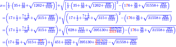 \scriptstyle{\color{blue}{\begin{align}\scriptstyle x&\scriptstyle=\left[\frac{1}{2}\sdot\left(35+\frac{15}{39}+\sqrt{1262+\frac{498}{1521}}\right)\right]+\sqrt{\left[\frac{1}{2}\sdot\left(35+\frac{15}{39}+\sqrt{1262+\frac{498}{1521}}\right)\right]^2-\left(1{\color{red}{7}}6+\frac{36}{39}+\sqrt{31558+\frac{282}{1521}}\right)}\\&\scriptstyle=\left(17+\frac{1}{2}+\frac{7+\frac{1}{2}}{39}+\sqrt{315+\frac{885}{1521}}\right)+\sqrt{\left(17+\frac{1}{2}+\frac{7+\frac{1}{2}}{39}+\sqrt{315+\frac{885}{1521}}\right)^2-\left(1{\color{red}{7}}6+\frac{36}{39}+\sqrt{31558+\frac{282}{1521}}\right)}\\&\scriptstyle=\left(17+\frac{1}{2}+\frac{7+\frac{1}{2}}{39}+\sqrt{315+\frac{885}{1521}}\right)+\sqrt{\left(628+\frac{912}{1521}+\sqrt{395130+\frac{{\color{red}{2}}057670}{{\color{red}{2313}}441}}\right)-\left(1{\color{red}{7}}6+\frac{36}{39}+\sqrt{31558+\frac{282}{1521}}\right)}\\&\scriptstyle=\left(17+\frac{27}{39}+\sqrt{315+\frac{8{\color{red}{8}}5}{1521}}\right)+\sqrt{451+\frac{1029}{1521}+\sqrt{395130+\frac{{\color{red}{2}}05{\color{red}{7}}670}{{\color{red}{2}}313441}-\sqrt{31558+\frac{282}{1521}}}}\\\end{align}}}
