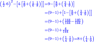 \scriptstyle{\color{blue}{\begin{align}\scriptstyle\left(\frac{1}{2}\sdot6\right)^2-\left[4\sdot\left[\frac{2}{9}+\left(\frac{1}{6}\sdot\frac{1}{8}\right)\right]\right]&\scriptstyle=9-\left[\frac{8}{9}+\left(\frac{3}{4}\sdot\frac{1}{9}\right)\right]\\&\scriptstyle=\left(9-1\right)+\left[1-\left[\frac{8}{9}+\left(\frac{3}{4}\sdot\frac{1}{9}\right)\right]\right]\\&\scriptstyle=\left(9-1\right)+\left(\frac{144}{144}-\frac{140}{144}\right)\\&\scriptstyle=\left(9-1\right)+\frac{4}{144}\\&\scriptstyle=\left(9-1\right)+\left(\frac{1}{4}\sdot\frac{1}{9}\right)=8+\left(\frac{1}{4}\sdot\frac{1}{9}\right)\\\end{align}}}