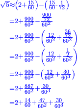 \scriptstyle{\color{blue}{\begin{align}\scriptstyle\sqrt{5}&\scriptstyle\approx\left(2+\frac{15}{60}\right)-\left(\frac{15}{60}\sdot\frac{1}{72}\right)\\&\scriptstyle=2+\frac{900}{60^2}-\frac{\frac{900}{72}}{60^2}\\&\scriptstyle=2+\frac{900}{60^2}-\left(\frac{12}{60^2}+\frac{\frac{36}{72}}{60^2}\right)\\&\scriptstyle=2+\frac{900}{60^2}-\left(\frac{12}{60^2}+\frac{\frac{1}{2}}{60^2}\right)\\&\scriptstyle=2+\frac{900}{60^2}-\left(\frac{12}{60^2}+\frac{30}{60^3}\right)\\&\scriptstyle=2+\frac{887}{60^2}+\frac{30}{60^3}\\&\scriptstyle=2+\frac{14}{60}+\frac{47}{60^2}+\frac{30}{60^3}\\\end{align}}}