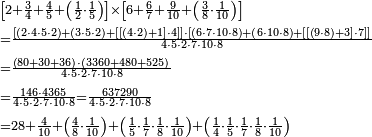 \begin{align}&\scriptstyle\left[2+\frac{3}{4}+\frac{4}{5}+\left(\frac{1}{2}\sdot\frac{1}{5}\right)\right]\times\left[6+\frac{6}{7}+\frac{9}{10}+\left(\frac{3}{8}\sdot\frac{1}{10}\right)\right]\\&\scriptstyle=\frac{\left[\left(2\sdot4\sdot5\sdot2\right)+\left(3\sdot5\sdot2\right)+\left[\left[\left(4\sdot2\right)+1\right]\sdot4\right]\right]\sdot\left[\left(6\sdot7\sdot10\sdot8\right)+\left(6\sdot10\sdot8\right)+\left[\left[\left(9\sdot8\right)+3\right]\sdot7\right]\right]}{4\sdot5\sdot2\sdot7\sdot10\sdot8}\\&\scriptstyle=\frac{\left(80+30+36\right)\sdot\left(3360+480+525\right)}{4\sdot5\sdot2\sdot7\sdot10\sdot8}\\&\scriptstyle=\frac{146\sdot4365}{4\sdot5\sdot2\sdot7\sdot10\sdot8}=\frac{637290}{4\sdot5\sdot2\sdot7\sdot10\sdot8}\\&\scriptstyle=28+\frac{4}{10}+\left(\frac{4}{8}\sdot\frac{1}{10}\right)+\left(\frac{1}{5}\sdot\frac{1}{7}\sdot\frac{1}{8}\sdot\frac{1}{10}\right)+\left(\frac{1}{4}\sdot\frac{1}{5}\sdot\frac{1}{7}\sdot\frac{1}{8}\sdot\frac{1}{10}\right)\\ \end{align}
