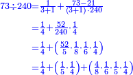\scriptstyle{\color{blue}{\begin{align}\scriptstyle73\div240&\scriptstyle=\frac{1}{3+1}+\frac{73-21}{\left(3+1\right)\sdot240}\\&\scriptstyle=\frac{1}{4}+\frac{52}{240}\sdot\frac{1}{4}\\&\scriptstyle=\frac{1}{4}+\left(\frac{52}{5}\sdot\frac{1}{8}\sdot\frac{1}{6}\sdot\frac{1}{4}\right)\\&\scriptstyle=\frac{1}{4}+\left(\frac{1}{5}\sdot\frac{1}{4}\right)+\left(\frac{4}{8}\sdot\frac{1}{6}\sdot\frac{1}{5}\sdot\frac{1}{4}\right)\\\end{align}}}