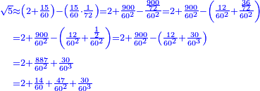 \scriptstyle{\color{blue}{\begin{align}\scriptstyle\sqrt{5}&\scriptstyle\approx\left(2+\frac{15}{60}\right)-\left(\frac{15}{60}\sdot\frac{1}{72}\right)=2+\frac{900}{60^2}-\frac{\frac{900}{72}}{60^2}=2+\frac{900}{60^2}-\left(\frac{12}{60^2}+\frac{\frac{36}{72}}{60^2}\right)\\&\scriptstyle=2+\frac{900}{60^2}-\left(\frac{12}{60^2}+\frac{\frac{1}{2}}{60^2}\right)=2+\frac{900}{60^2}-\left(\frac{12}{60^2}+\frac{30}{60^3}\right)\\&\scriptstyle=2+\frac{887}{60^2}+\frac{30}{60^3}\\&\scriptstyle=2+\frac{14}{60}+\frac{47}{60^2}+\frac{30}{60^3}\\\end{align}}}