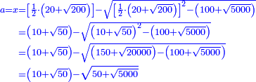 \scriptstyle{\color{blue}{\begin{align}\scriptstyle a=x&\scriptstyle=\left[\frac{1}{2}\sdot\left(20+\sqrt{200}\right)\right]-\sqrt{\left[\frac{1}{2}\sdot\left(20+\sqrt{200}\right)\right]^2-\left(100+\sqrt{5000}\right)}\\&\scriptstyle=\left(10+\sqrt{50}\right)-\sqrt{\left(10+\sqrt{50}\right)^2-\left(100+\sqrt{5000}\right)}\\&\scriptstyle=\left(10+\sqrt{50}\right)-\sqrt{\left(150+\sqrt{20000}\right)-\left(100+\sqrt{5000}\right)}\\&\scriptstyle=\left(10+\sqrt{50}\right)-\sqrt{50+\sqrt{5000}}\\\end{align}}}